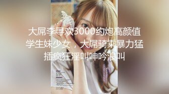 大屌李寻欢3000约炮高颜值学生妹少女，大屌骑乘暴力猛插疯狂淫叫呻吟浪叫