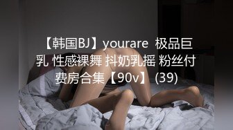 【韩国BJ】yourare  极品巨乳 性感裸舞 抖奶乳摇 粉丝付费房合集【90v】 (39)