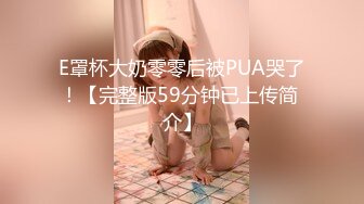 E罩杯大奶零零后被PUA哭了！【完整版59分钟已上传简 介】