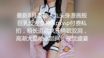 最新8月重磅！九头身漫画般巨乳反差女神Npxvip付费私拍，粗长道具疯狂捅戳双洞，高潮大量喷水颤抖，视觉盛宴