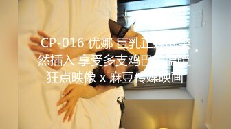 CP-016 优娜 巨乳正妹的突然插入 享受多支鸡巴的温暖 狂点映像 x 麻豆传媒映画