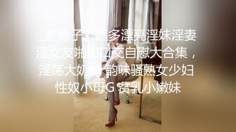 _差婊子】超多漂亮淫妹淫妻淫女友啪啪口交自慰大合集，淫荡大奶妹 韵味骚熟女少妇 性奴小母G 贫乳小嫩妹