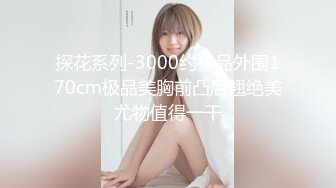 探花系列-3000约极品外围170cm极品美胸前凸后翘绝美尤物值得一干