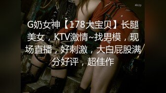 G奶女神【178大宝贝】长腿美女，KTV激情~找男模，现场直播，好刺激，大白屁股满分好评，超佳作