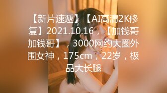 【新片速遞】【AI高清2K修复】2021.10.16，【加钱哥加钱哥】，3000网约大圈外围女神，175cm，22岁，极品大长腿