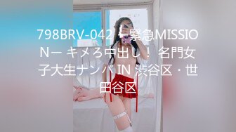 798BRV-042 ー緊急MISSIONー キメろ中出し！ 名門女子大生ナンパ IN 渋谷区・世田谷区