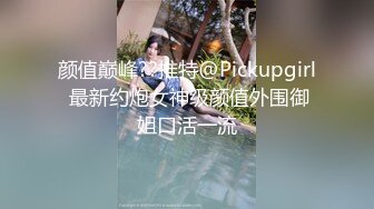 颜值巅峰??推特@Pickupgirl 最新约炮女神级颜值外围御姐口活一流