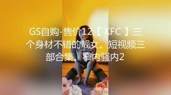 GS自购-售价12【 KFC 】三个身材不错的靓女。短视频三部合集。窄内骚内2