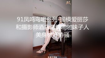 91凤鸣鸟唱系列-国模爱丽莎和摄影师酒店激情啪啪妹子人美身材好特骚